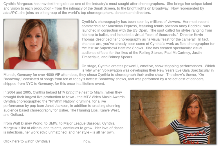 Cynthia Margeaux has traveled the globe as one of the industry’s most sought after choreographers.  She brings her unique talent and vision to each production - from the intimacy of the Small Screen, to the bright lights on Broadway.  Now represented by blocNYC, she joins an elite group of the world’s top choreographers, dancers and directors.
￼
Cynthia’s choreography has been seen by millions of viewers.  Her most recent commericial for American Express, featuring tennis phenom Andy Roddick, was launched in conjuction with the US Open.  The spot called for styles ranging from hip hop to ballet, and included a virtual “cast of thousands.”  Director Kevin Thomas described her choreography as “a visual feast for the camera!”  In fact, chances are, you’ve already seen some of Cynthia’s work as field choregrapher for the last six Superbowl Halftime Shows.  She has created spectacular visual audience effects for the likes of the Rolling Stones, Paul McCartney, Justin Timberlake, and Britney Spears.

On stage, Cynthia creates powerful, emotive, show stopping performances.  Which is why when Volkswagon was developing their New Years Eve Gala Spectacular in Munich, Germany for over 4000 VIP attendees, they chose Cynthia to choreograph their entire show.  The show’s theme, “On Broadway,” consisted of songs from ten of today’s hottest Broadway shows, and was performed by a select cast of dancers, shipped from NYC to Germany, for this once in a lifetime event.
￼
In 2004 and 2005, Cynthia helped MTV bring the heat to Miami, when they brought their largest live production to town - the MTV Video Music Awards.  Cynthia choreographed the “Rhythm Nation” drumline, for a live performance by pop icon Janet Jackson, in addition to creating stunning audience based choreography for Usher, The Flaming Lips, Kanye West, and Outkast.

From Walt Disney World, to BMW, to Major League Baseball, Cynthia Margeux’s list of clients, and talents, continues to grow.  Her love of dance is infectious, her work ethic unmatched, and her style - is all her own.  

Click here to watch Cynthia’s Choreography Reel now.
