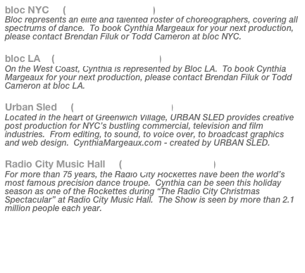 bloc NYC     (www.blocnyc.com)
Bloc represents an elite and talented roster of choreographers, covering all spectrums of dance.  To book Cynthia Margeaux for your next production, please contact Brendan Filuk or Todd Cameron at bloc NYC.

bloc LA    (www.blocagency.com)
On the West Coast, Cynthia is represented by Bloc LA.  To book Cynthia Margeaux for your next production, please contact Brendan Filuk or Todd Cameron at bloc LA.

Urban Sled     (www.urbansled.com)
Located in the heart of Greenwich Village, URBAN SLED provides creative post production for NYC’s bustling commercial, television and film industries.  From editing, to sound, to voice over, to broadcast graphics and web design.  CynthiaMargeaux.com - created by URBAN SLED.

Radio City Music Hall     (www.radiocity.com)
For more than 75 years, the Radio City Rockettes have been the world’s most famous precision dance troupe.  Cynthia can be seen this holiday season as one of the Rockettes during “The Radio City Christmas Spectacular” at Radio City Music Hall.  The Show is seen by more than 2.1 million people each year.

