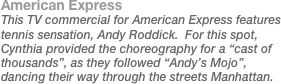 American Express
This TV commercial for American Express features tennis sensation, Andy Roddick.  For this spot, Cynthia provided the choreography for a “cast of thousands”, as they followed “Andy’s Mojo”, dancing their way through the streets Manhattan.
