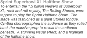 Sprint Superbowl XL Halftime Show
To entertain the 1.5 billion viewers of Superbowl XL, rock and roll royalty, The Rolling Stones, were tapped to play the Sprint Halftime Show.  The stage was fashioned as a giant Stones tongue.  Cynthia choreographed the audience as they rolled back the massive prop to reveal the audience beneath.  A stunning visual effect, and a highlight of the halftime show.
