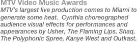 MTV Video Music Awards
MTV’s largest live production comes to Miami to generate some heat.  Cynthia choreographed audience visual effects for performances and appearances by Usher, The Flaming Lips, Shaq, The Polyphonic Spree, Kanye West and Outkast.
