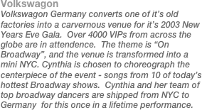 Volkswagon
Volkswagon Germany converts one of it’s old factories into a carvernous venue for it’s 2003 New Years Eve Gala.  Over 4000 VIPs from across the globe are in attendence.  The theme is “On Broadway”, and the venue is transformed into a mini NYC. Cynthia is chosen to choreograph the centerpiece of the event - songs from 10 of today’s hottest Broadway shows.  Cynthia and her team of top broadway dancers are shipped from NYC to Germany  for this once in a lifetime performance. 
